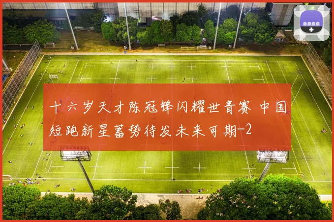 十六岁天才陈冠锋闪耀世青赛 中国短跑新星蓄势待发未来可期