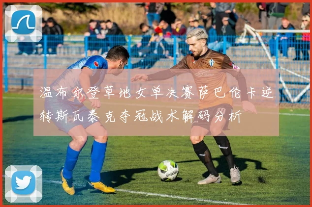 温布尔登草地女单决赛萨巴伦卡逆转斯瓦泰克夺冠战术解码分析