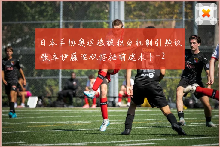 日本乒协奥运选拔积分机制引热议 张本伊藤混双搭档前途未卜