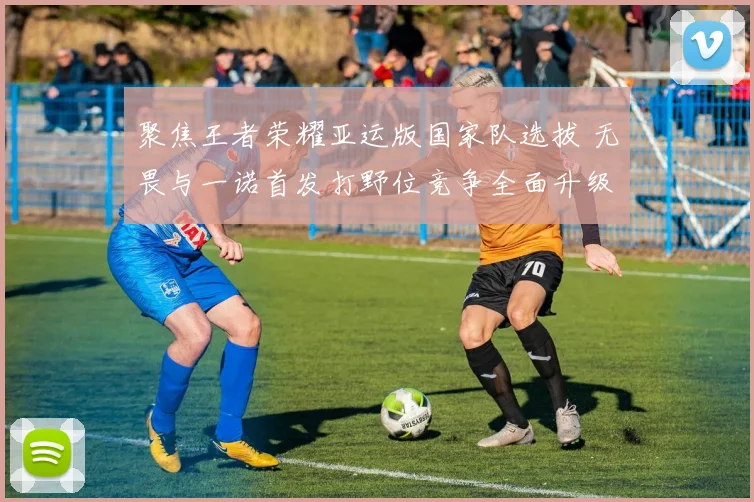 聚焦王者荣耀亚运版国家队选拔 无畏与一诺首发打野位竞争全面升级