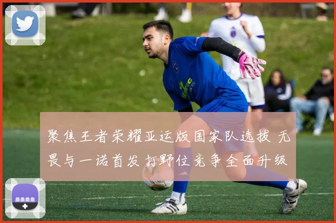 聚焦王者荣耀亚运版国家队选拔 无畏与一诺首发打野位竞争全面升级