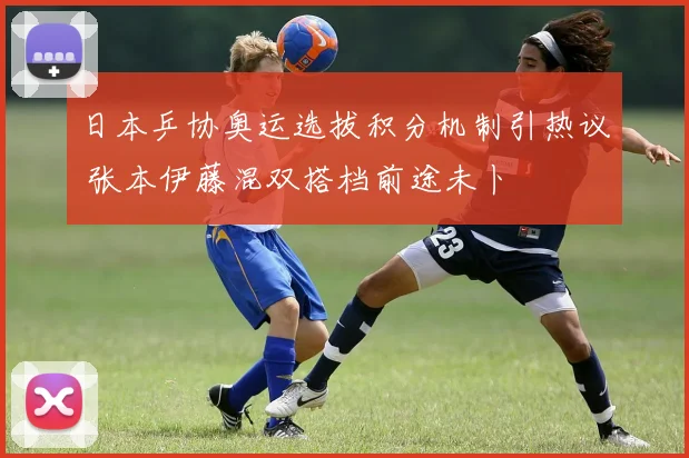 日本乒协奥运选拔积分机制引热议 张本伊藤混双搭档前途未卜