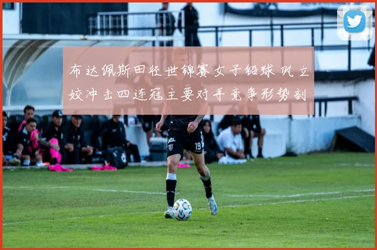 布达佩斯田径世锦赛女子铅球 巩立姣冲击四连冠主要对手竞争形势剖析