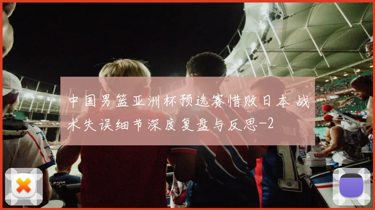 中国男篮亚洲杯预选赛惜败日本 战术失误细节深度复盘与反思