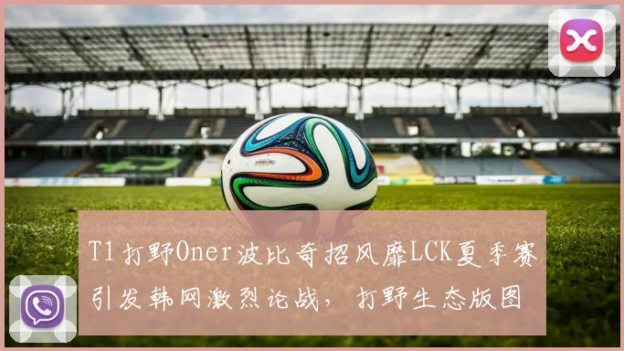 T1打野Oner波比奇招风靡LCK夏季赛引发韩网激烈论战，打野生态版图即将重构