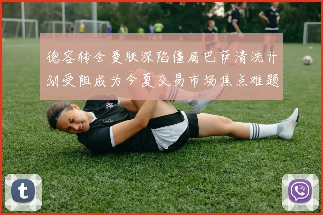 德容转会曼联深陷僵局巴萨清洗计划受阻成为今夏交易市场焦点难题