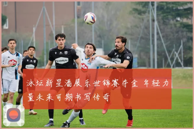 泳坛新星潘展乐世锦赛夺金 年轻力量未来可期书写传奇