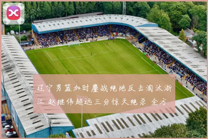 辽宁男篮加时鏖战绝地反击淘汰浙江 赵继伟超远三分惊天绝杀 全方位复盘战术博弈与制胜密码