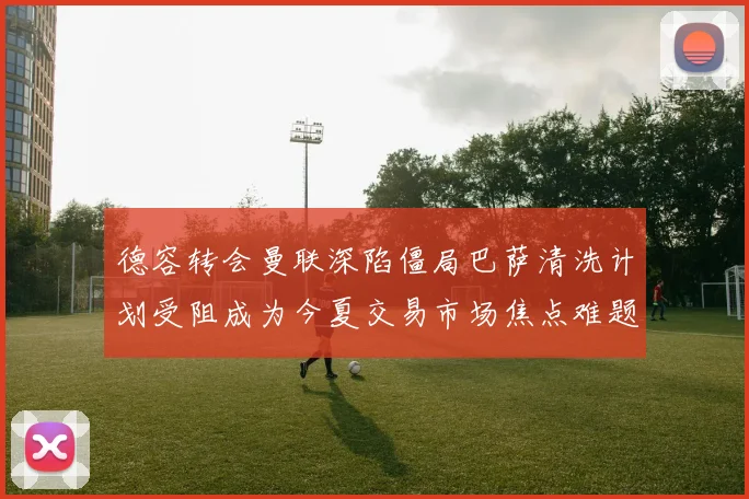 德容转会曼联深陷僵局巴萨清洗计划受阻成为今夏交易市场焦点难题