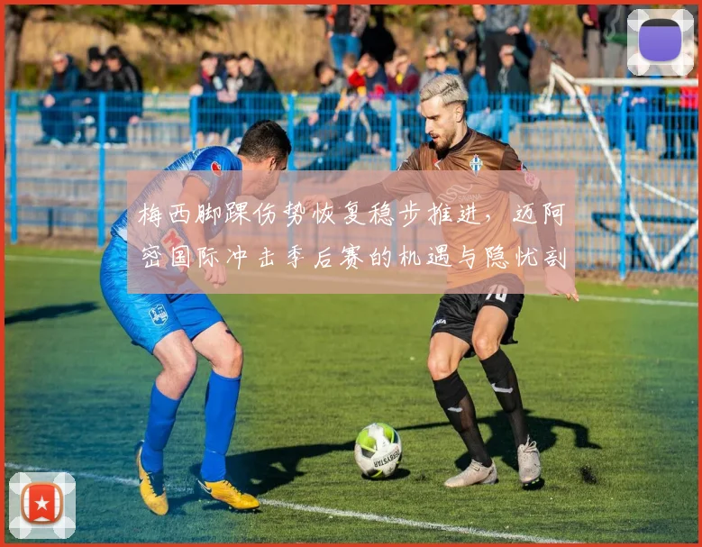 梅西脚踝伤势恢复稳步推进，迈阿密国际冲击季后赛的机遇与隐忧剖析