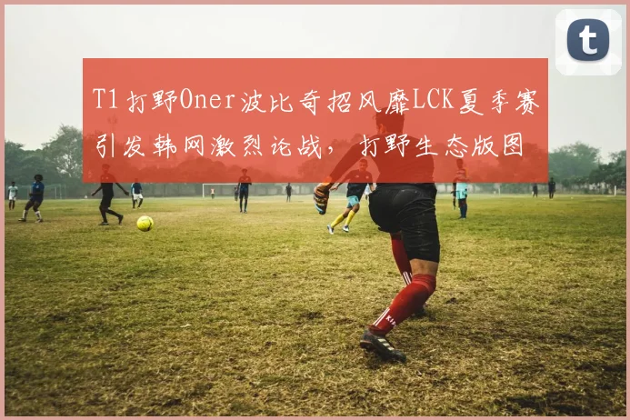 T1打野Oner波比奇招风靡LCK夏季赛引发韩网激烈论战,打野生态版图即将重构