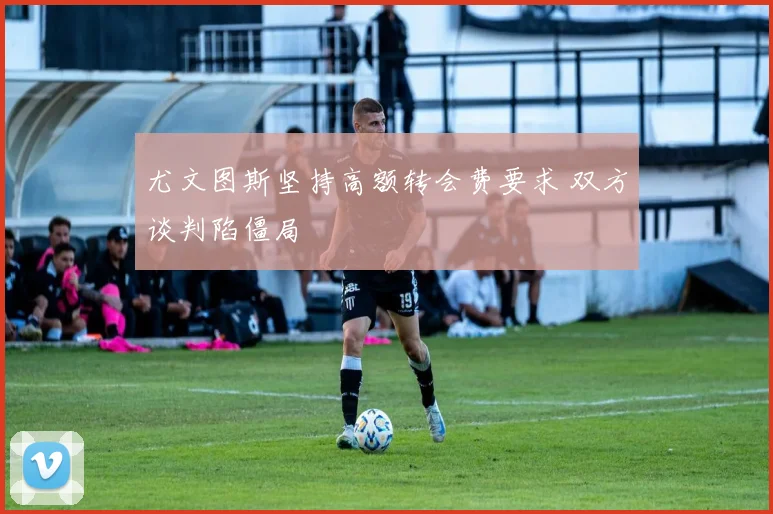 尤文图斯坚持高额转会费要求 双方谈判陷僵局
