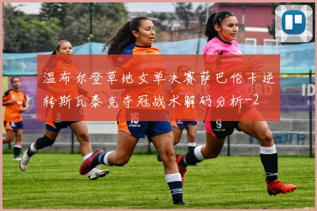 温布尔登草地女单决赛萨巴伦卡逆转斯瓦泰克夺冠战术解码分析
