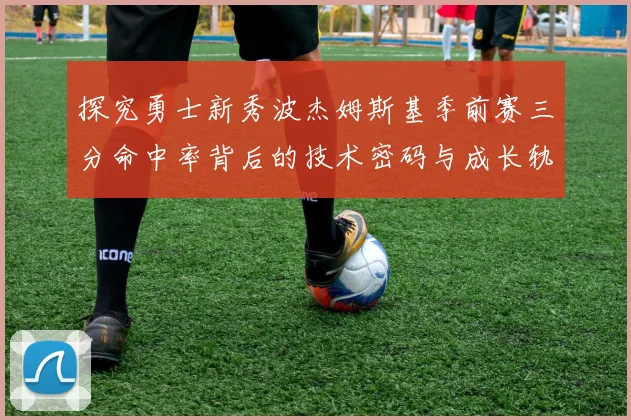 探究勇士新秀波杰姆斯基季前赛三分命中率背后的技术密码与成长轨迹