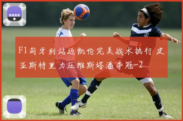 F1匈牙利站迈凯伦完美战术执行 皮亚斯特里力压维斯塔潘夺冠