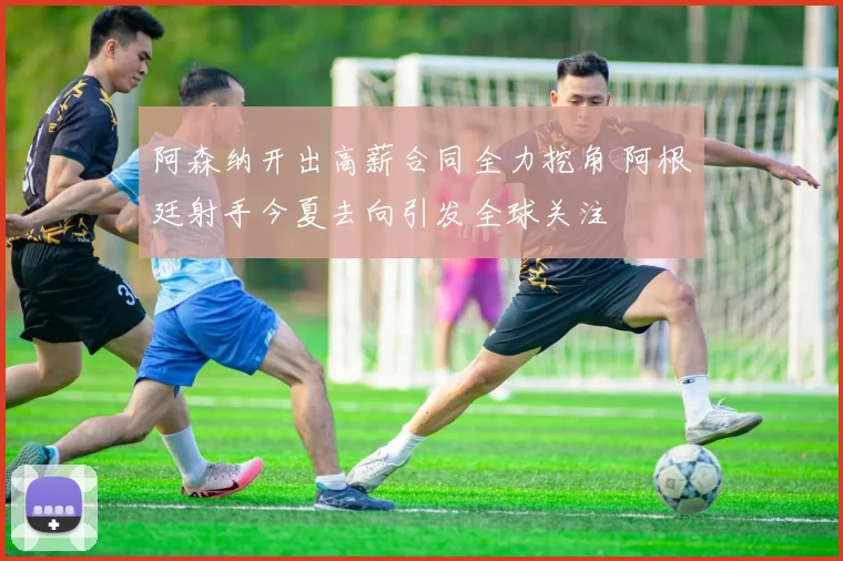 阿森纳开出高薪合同全力挖角 阿根廷射手今夏去向引发全球关注