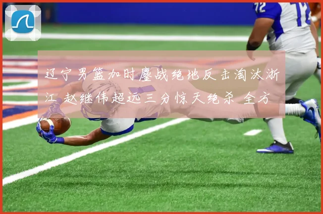 辽宁男篮加时鏖战绝地反击淘汰浙江 赵继伟超远三分惊天绝杀 全方位复盘战术博弈与制胜密码