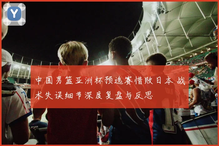 中国男篮亚洲杯预选赛惜败日本 战术失误细节深度复盘与反思