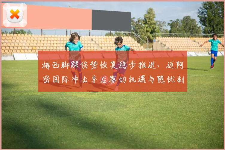 梅西脚踝伤势恢复稳步推进,迈阿密国际冲击季后赛的机遇与隐忧剖析