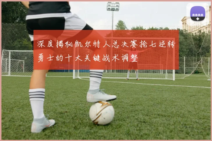深度揭秘凯尔特人总决赛抢七逆转勇士的十大关键战术调整